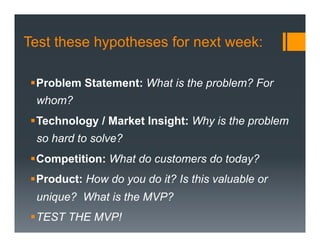 Test these hypotheses for next week:

 § Problem Statement: What is the problem? For
  whom?
 § Technology / Market Insight: Why is the problem
  so hard to solve?
 § Competition: What do customers do today?
 § Product: How do you do it? Is this valuable or
  unique? What is the MVP?
 § TEST THE MVP!
 