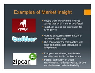 Examples of Market Insight
            §  People want to play more involved
                games than what is currently offered
            §  Facebook can be the distribution for
                such games

            §  Masses of people are more likely to
                micro-blog than blog
            §  The non-symmetric relationships will
                allow companies and individuals to
                self-promote

            §  European car sharing sensibilities
                could be adopted in North America
            §  People, particularly in urban
                environments, no longer wanted to own
                cars but wanted to have flexibility.
 