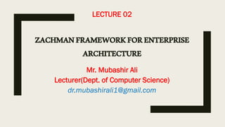 LECTURE 02
ZACHMANFRAMEWORKFORENTERPRISE
ARCHITECTURE
Mr. Mubashir Ali
Lecturer(Dept. of Computer Science)
dr.mubashirali1@gmail.com
 