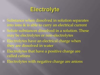 Electrolyte Substance when dissolved in solution separates into ions & is able to carry an electrical current Solute substances dissolved in a solution. These may be electrolytes or non-electrolytes Electrolytes have an electrical charge when they are dissolved in water  Electrolytes that have a positive charge are called cations  Electrolytes with negative charge are anions 