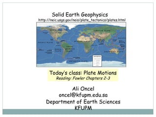 Solid Earth Geophysics  Ali Oncel [email_address] Department of Earth Sciences KFUPM Today’s class:  Plate Motions Reading: Fowler Chapters 2-3 http://neic.usgs.gov/neis/plate_tectonics/plates.html 