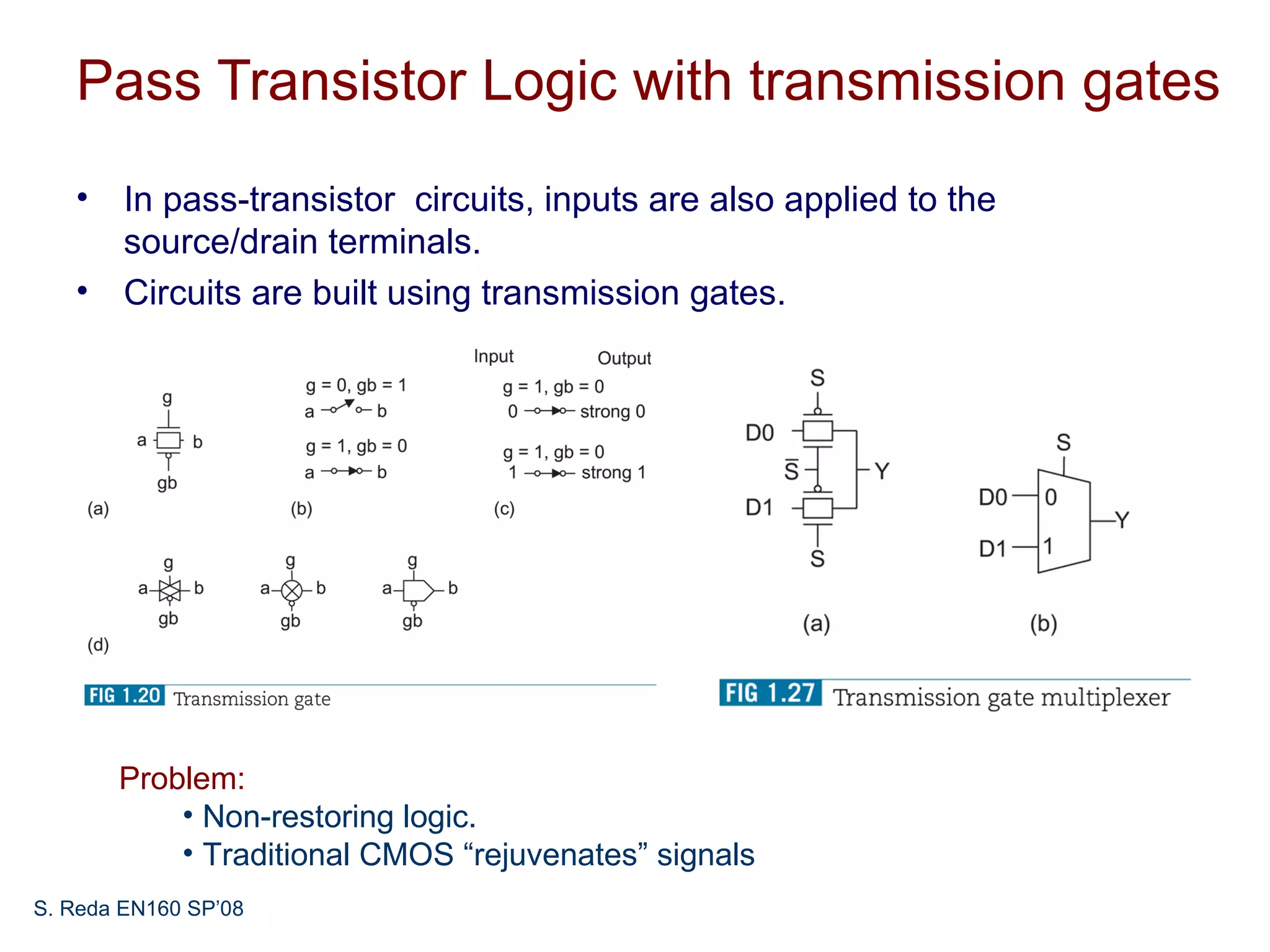 Pass Transistor Logic with transmission gates
   • In pass-transistor circuits, inputs are also applied to the
     source/drain terminals.
   • Circuits are built using transmission gates.




       Problem:
           • Non-restoring logic.
           • Traditional CMOS “rejuvenates” signals
S. Reda EN160 SP’08
 
