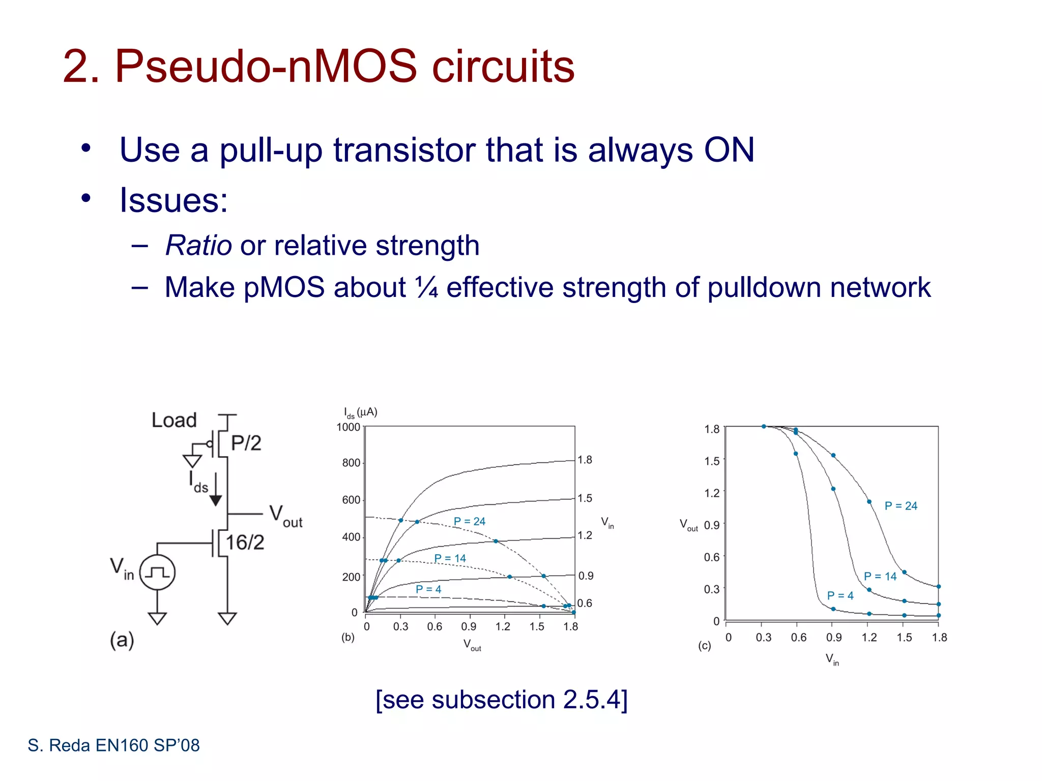 2. Pseudo-nMOS circuits
     • Use a pull-up transistor that is always ON
     • Issues:
           – Ratio or relative strength
           – Make pMOS about ¼ effective strength of pulldown network




                            [see subsection 2.5.4]
S. Reda EN160 SP’08
 