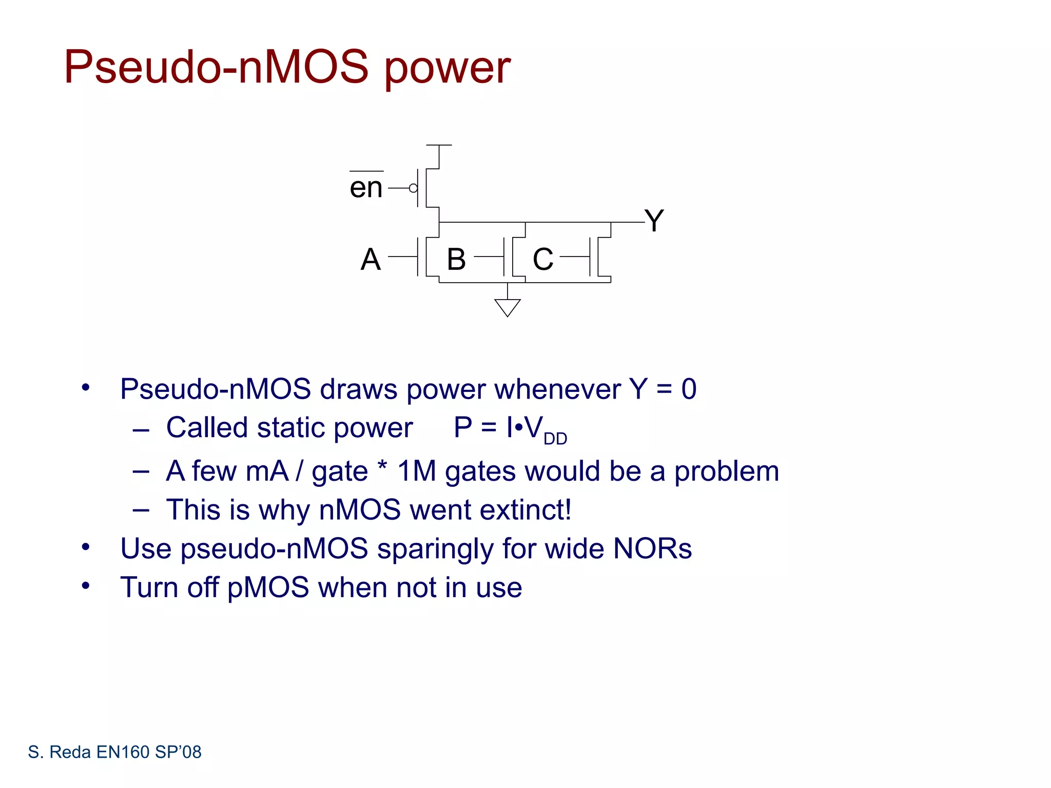 Pseudo-nMOS power

                        en
                                             Y
                         A     B     C



     • Pseudo-nMOS draws power whenever Y = 0
        – Called static power P = I•VDD
        – A few mA / gate * 1M gates would be a problem
        – This is why nMOS went extinct!
     • Use pseudo-nMOS sparingly for wide NORs
     • Turn off pMOS when not in use




S. Reda EN160 SP’08
 