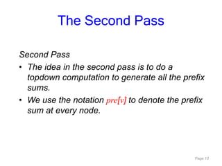 Page 10
Second Pass
• The idea in the second pass is to do a
topdown computation to generate all the prefix
sums.
• We use the notation pre[v] to denote the prefix
sum at every node.
The Second Pass
 