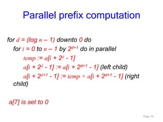 Page 14
for d = (log n – 1) downto 0 do
for i = 0 to n – 1 by 2d+1 do in parallel
temp := a[i + 2d - 1]
a[i + 2d - 1] := a[i + 2d+1 - 1] (left child)
a[i + 2d+1 - 1] := temp + a[i + 2d+1 - 1] (right
child)
a[7] is set to 0
Parallel prefix computation
 