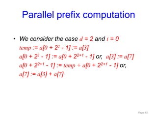 Page 15
• We consider the case d = 2 and i = 0
temp := a[0 + 22 - 1] := a[3]
a[0 + 22 - 1] := a[0 + 22+1 - 1] or, a[3] := a[7]
a[0 + 22+1 - 1] := temp + a[0 + 22+1 - 1] or,
a[7] := a[3] + a[7]
Parallel prefix computation
 
