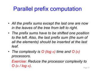 Page 17
• All the prefix sums except the last one are now
in the leaves of the tree from left to right.
• The prefix sums have to be shifted one position
to the left. Also, the last prefix sum (the sum of
all the elements) should be inserted at the last
leaf.
• The complexity is O (log n) time and O (n)
processors.
Exercise: Reduce the processor complexity to
O (n / log n).
Parallel prefix computation
 