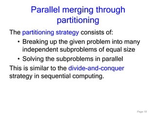 Page 18
Parallel merging through
partitioning
The partitioning strategy consists of:
• Breaking up the given problem into many
independent subproblems of equal size
• Solving the subproblems in parallel
This is similar to the divide-and-conquer
strategy in sequential computing.
 