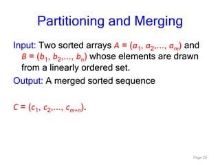 Page 20
Partitioning and Merging
Input: Two sorted arrays A = (a1, a2,..., am) and
B = (b1, b2,..., bn) whose elements are drawn
from a linearly ordered set.
Output: A merged sorted sequence
C = (c1, c2,..., cm+n).
 