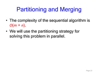 Page 23
Partitioning and Merging
• The complexity of the sequential algorithm is
O(m + n).
• We will use the partitioning strategy for
solving this problem in parallel.
 