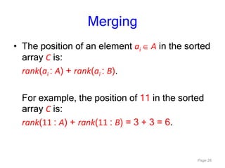 Page 26
Merging
• The position of an element ai A in the sorted
array C is:
rank(ai : A) + rank(ai : B).
For example, the position of 11 in the sorted
array C is:
rank(11 : A) + rank(11 : B) = 3 + 3 = 6.
 