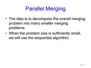 Page 27
Parallel Merging
• The idea is to decompose the overall merging
problem into many smaller merging
problems.
• When the problem size is sufficiently small,
we will use the sequential algorithm.
 
