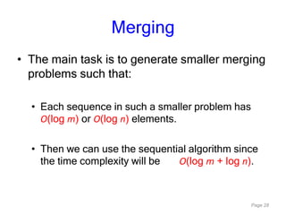 Page 28
Merging
• The main task is to generate smaller merging
problems such that:
• Each sequence in such a smaller problem has
O(log m) or O(log n) elements.
• Then we can use the sequential algorithm since
the time complexity will be O(log m + log n).
 