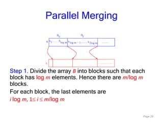 Page 29
Parallel Merging
Step 1. Divide the array B into blocks such that each
block has log m elements. Hence there are m/log m
blocks.
For each block, the last elements are
i log m, 1 i m/log m
 