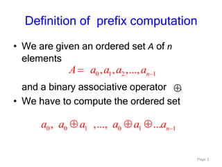 Page 3
• We are given an ordered set A of n
elements
and a binary associative operator .
• We have to compute the ordered set
0 1 2 1, , ,..., nA a a a a
0 0 1 0 1 1, ,..., ... na a a a a a
Definition of prefix computation
 