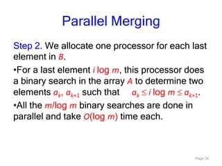 Page 30
Parallel Merging
Step 2. We allocate one processor for each last
element in B.
•For a last element i log m, this processor does
a binary search in the array A to determine two
elements ak, ak+1 such that ak i log m ak+1.
•All the m/log m binary searches are done in
parallel and take O(log m) time each.
 