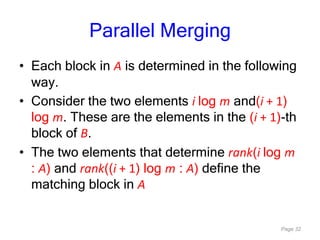 Page 32
Parallel Merging
• Each block in A is determined in the following
way.
• Consider the two elements i log m and(i + 1)
log m. These are the elements in the (i + 1)-th
block of B.
• The two elements that determine rank(i log m
: A) and rank((i + 1) log m : A) define the
matching block in A
 