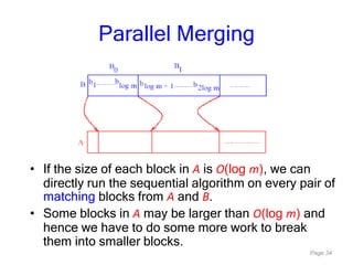 Page 34
Parallel Merging
• If the size of each block in A is O(log m), we can
directly run the sequential algorithm on every pair of
matching blocks from A and B.
• Some blocks in A may be larger than O(log m) and
hence we have to do some more work to break
them into smaller blocks.
 