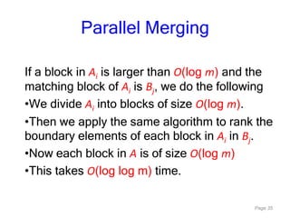 Page 35
Parallel Merging
If a block in Ai is larger than O(log m) and the
matching block of Ai is Bj, we do the following
•We divide Ai into blocks of size O(log m).
•Then we apply the same algorithm to rank the
boundary elements of each block in Ai in Bj.
•Now each block in A is of size O(log m)
•This takes O(log log m) time.
 