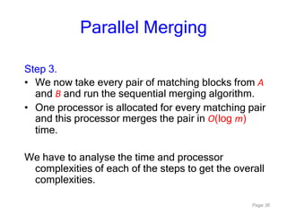 Page 36
Parallel Merging
Step 3.
• We now take every pair of matching blocks from A
and B and run the sequential merging algorithm.
• One processor is allocated for every matching pair
and this processor merges the pair in O(log m)
time.
We have to analyse the time and processor
complexities of each of the steps to get the overall
complexities.
 