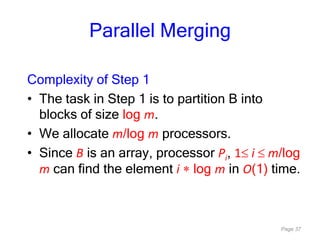 Page 37
Parallel Merging
Complexity of Step 1
• The task in Step 1 is to partition B into
blocks of size log m.
• We allocate m/log m processors.
• Since B is an array, processor Pi, 1 i m/log
m can find the element i log m in O(1) time.
 