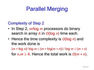 Page 38
Parallel Merging
Complexity of Step 2
• In Step 2, m/log m processors do binary
search in array A in O(log n) time each.
• Hence the time complexity is O(log n) and
the work done is
(m log n)/ log m (m log(m + n)) / log m (m + n)
for n,m 4. Hence the total work is O(m + n).
 