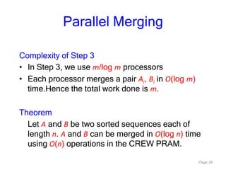 Page 39
Parallel Merging
Complexity of Step 3
• In Step 3, we use m/log m processors
• Each processor merges a pair Ai, Bi in O(log m)
time.Hence the total work done is m.
Theorem
Let A and B be two sorted sequences each of
length n. A and B can be merged in O(log n) time
using O(n) operations in the CREW PRAM.
 