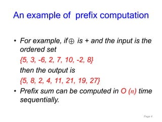 Page 4
• For example, if is + and the input is the
ordered set
{5, 3, -6, 2, 7, 10, -2, 8}
then the output is
{5, 8, 2, 4, 11, 21, 19, 27}
• Prefix sum can be computed in O (n) time
sequentially.
An example of prefix computation
 