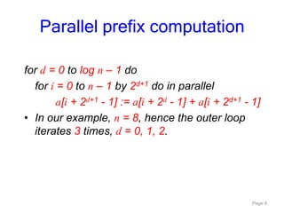 Page 6
for d = 0 to log n – 1 do
for i = 0 to n – 1 by 2d+1 do in parallel
a[i + 2d+1 - 1] := a[i + 2d - 1] + a[i + 2d+1 - 1]
• In our example, n = 8, hence the outer loop
iterates 3 times, d = 0, 1, 2.
Parallel prefix computation
 