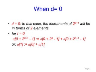 Page 7
• d = 0: In this case, the increments of 2d+1 will be
in terms of 2 elements.
• for i = 0,
a[0 + 20+1 - 1] := a[0 + 20 - 1] + a[0 + 20+1 - 1]
or, a[1] := a[0] + a[1]
When d= 0
 