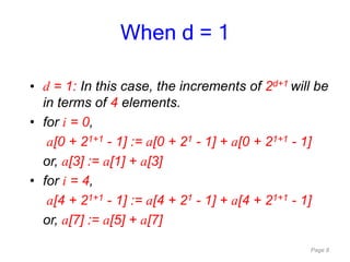 Page 8
• d = 1: In this case, the increments of 2d+1 will be
in terms of 4 elements.
• for i = 0,
a[0 + 21+1 - 1] := a[0 + 21 - 1] + a[0 + 21+1 - 1]
or, a[3] := a[1] + a[3]
• for i = 4,
a[4 + 21+1 - 1] := a[4 + 21 - 1] + a[4 + 21+1 - 1]
or, a[7] := a[5] + a[7]
When d = 1
 