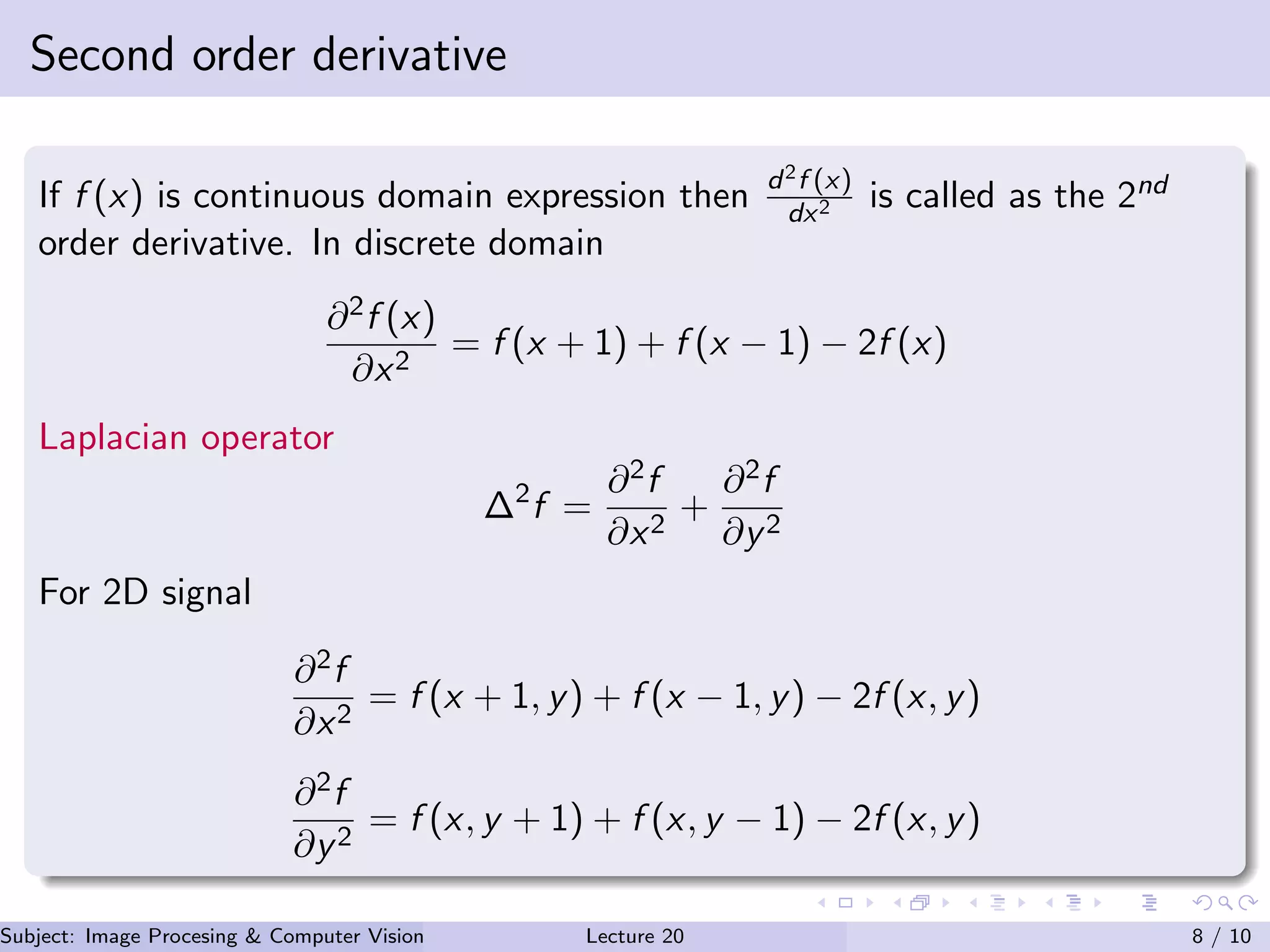 Second order derivative
If f (x) is continuous domain expression then d2f (x)
dx2 is called as the 2nd
order derivative. In discrete domain
∂2f (x)
∂x2
= f (x + 1) + f (x − 1) − 2f (x)
Laplacian operator
∆2
f =
∂2f
∂x2
+
∂2f
∂y2
For 2D signal
∂2f
∂x2
= f (x + 1, y) + f (x − 1, y) − 2f (x, y)
∂2f
∂y2
= f (x, y + 1) + f (x, y − 1) − 2f (x, y)
Subject: Image Procesing & Computer Vision Dr. Varun Kumar (IIIT Surat)Lecture 20 8 / 10
 