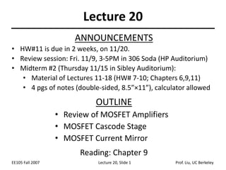 EE105 Fall 2007 Lecture 20, Slide 1 Prof. Liu, UC Berkeley
Lecture 20
OUTLINE
• Review of MOSFET Amplifiers
• MOSFET Cascode Stage
• MOSFET Current Mirror
Reading: Chapter 9
ANNOUNCEMENTS
• HW#11 is due in 2 weeks, on 11/20.
• Review session: Fri. 11/9, 3-5PM in 306 Soda (HP Auditorium)
• Midterm #2 (Thursday 11/15 in Sibley Auditorium):
• Material of Lectures 11-18 (HW# 7-10; Chapters 6,9,11)
• 4 pgs of notes (double-sided, 8.5”×11”), calculator allowed
 