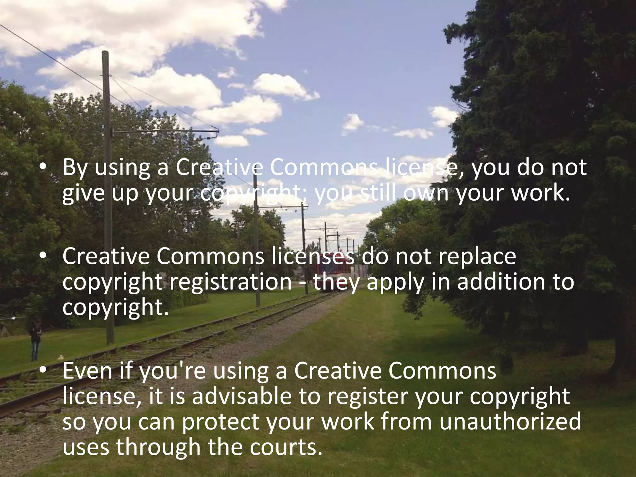 • By using a Creative Commons license, you do not
  give up your copyright; you still own your work.

• Creative Commons licenses do not replace
  copyright registration - they apply in addition to
  copyright.

• Even if you're using a Creative Commons
  license, it is advisable to register your copyright
  so you can protect your work from unauthorized
  uses through the courts.
 