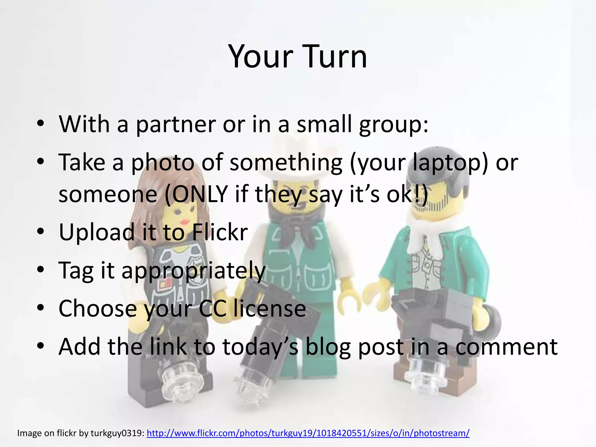 Your Turn
    • With a partner or in a small group:
    • Take a photo of something (your laptop) or
      someone (ONLY if they say it’s ok!)
    • Upload it to Flickr
    • Tag it appropriately
    • Choose your CC license
    • Add the link to today’s blog post in a comment


Image on flickr by turkguy0319: http://www.flickr.com/photos/turkguy19/1018420551/sizes/o/in/photostream/
 