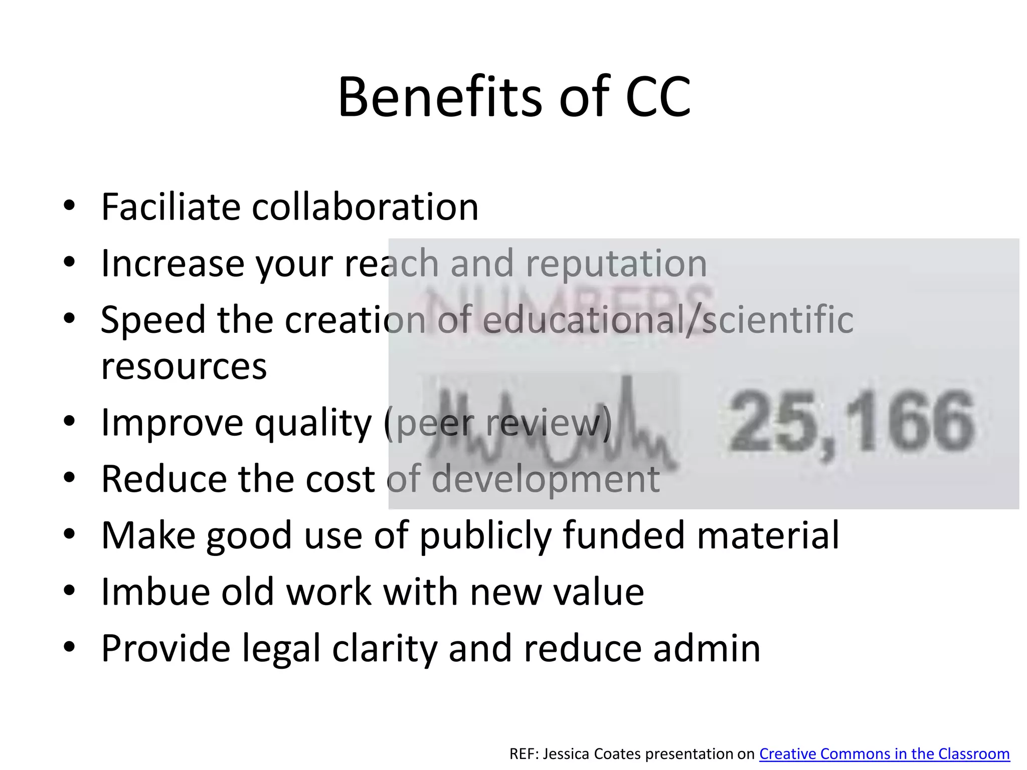 Benefits of CC
• Faciliate collaboration
• Increase your reach and reputation
• Speed the creation of educational/scientific
  resources
• Improve quality (peer review)
• Reduce the cost of development
• Make good use of publicly funded material
• Imbue old work with new value
• Provide legal clarity and reduce admin

                         REF: Jessica Coates presentation on Creative Commons in the Classroom
 