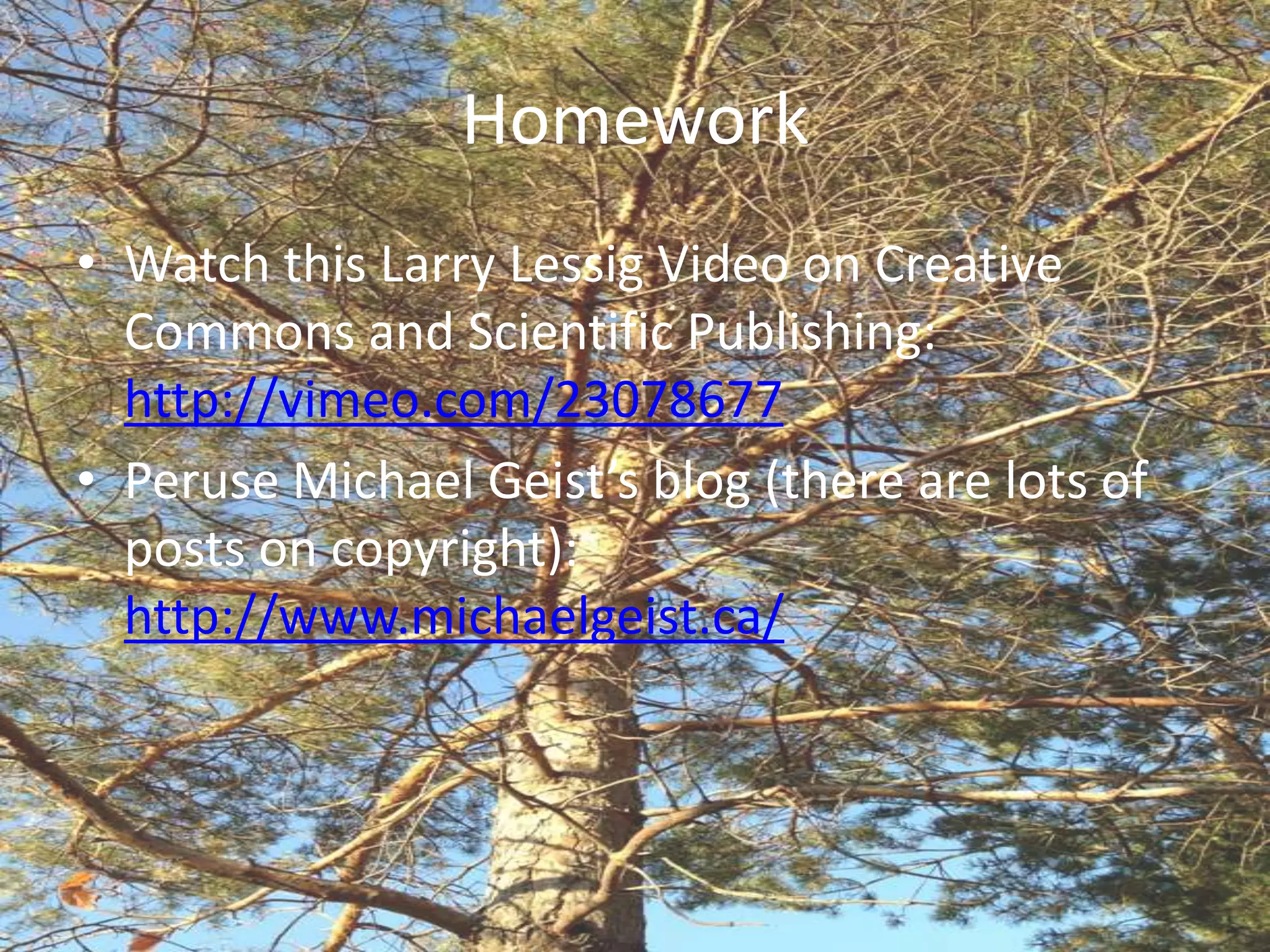 Homework
• Watch this Larry Lessig Video on Creative
  Commons and Scientific Publishing:
  http://vimeo.com/23078677
• Peruse Michael Geist’s blog (there are lots of
  posts on copyright):
  http://www.michaelgeist.ca/
 