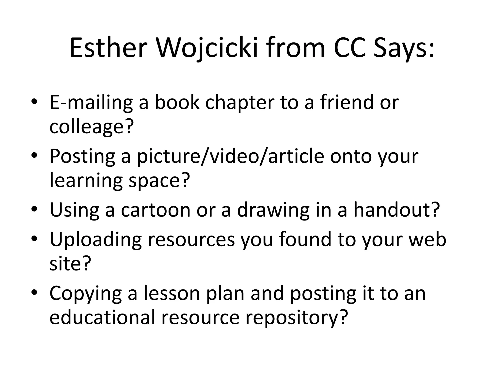 Esther Wojcicki from CC Says:
• E-mailing a book chapter to a friend or
  colleage?
• Posting a picture/video/article onto your
  learning space?
• Using a cartoon or a drawing in a handout?
• Uploading resources you found to your web
  site?
• Copying a lesson plan and posting it to an
  educational resource repository?
 