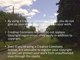 • By using a Creative Commons license, you do not
  give up your copyright; you still own your work.

• Creative Commons licenses do not replace
  copyright registration - they apply in addition to
  copyright.

• Even if you're using a Creative Commons
  license, it is advisable to register your copyright
  so you can protect your work from unauthorized
  uses through the courts.
 