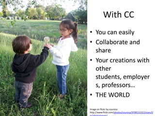 With CC
• You can easily
• Collaborate and
  share
• Your creations with
  other
  students, employer
  s, professors…
• THE WORLD
Image on flickr by courosa:
http://www.flickr.com/photos/courosa/3708151311/sizes/l/
 