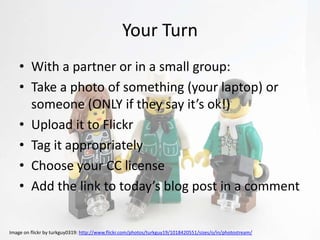 Your Turn
    • With a partner or in a small group:
    • Take a photo of something (your laptop) or
      someone (ONLY if they say it’s ok!)
    • Upload it to Flickr
    • Tag it appropriately
    • Choose your CC license
    • Add the link to today’s blog post in a comment


Image on flickr by turkguy0319: http://www.flickr.com/photos/turkguy19/1018420551/sizes/o/in/photostream/
 