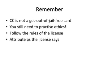 Remember
•   CC is not a get-out-of-jail-free card
•   You still need to practise ethics!
•   Follow the rules of the license
•   Attribute as the license says
 