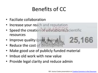 Benefits of CC
• Faciliate collaboration
• Increase your reach and reputation
• Speed the creation of educational/scientific
  resources
• Improve quality (peer review)
• Reduce the cost of development
• Make good use of publicly funded material
• Imbue old work with new value
• Provide legal clarity and reduce admin

                         REF: Jessica Coates presentation on Creative Commons in the Classroom
 