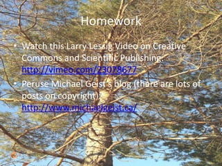 Homework
• Watch this Larry Lessig Video on Creative
  Commons and Scientific Publishing:
  http://vimeo.com/23078677
• Peruse Michael Geist’s blog (there are lots of
  posts on copyright):
  http://www.michaelgeist.ca/
 