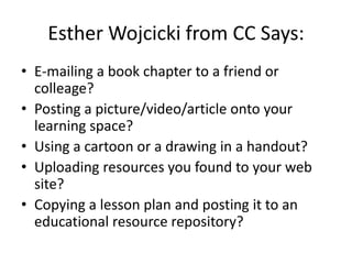 Esther Wojcicki from CC Says:
• E-mailing a book chapter to a friend or
  colleage?
• Posting a picture/video/article onto your
  learning space?
• Using a cartoon or a drawing in a handout?
• Uploading resources you found to your web
  site?
• Copying a lesson plan and posting it to an
  educational resource repository?
 