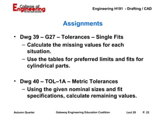 Engineering H191 - Drafting / CAD



                      Assignments

• Dwg 39 – G27 – Tolerances – Single Fits
   – Calculate the missing values for each
     situation.
   – Use the tables for preferred limits and fits for
     cylindrical parts.

• Dwg 40 – TOL–1A – Metric Tolerances
   – Using the given nominal sizes and fit
     specifications, calculate remaining values.

Autumn Quarter   Gateway Engineering Education Coalition     Lect 20   P. 22
 