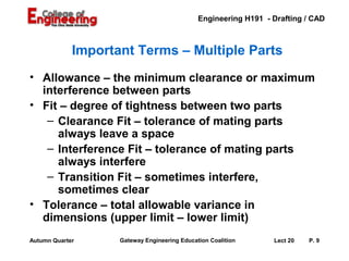 Engineering H191 - Drafting / CAD



             Important Terms – Multiple Parts
• Allowance – the minimum clearance or maximum
  interference between parts
• Fit – degree of tightness between two parts
   – Clearance Fit – tolerance of mating parts
     always leave a space
   – Interference Fit – tolerance of mating parts
     always interfere
   – Transition Fit – sometimes interfere,
     sometimes clear
• Tolerance – total allowable variance in
  dimensions (upper limit – lower limit)
Autumn Quarter      Gateway Engineering Education Coalition      Lect 20   P. 9
 