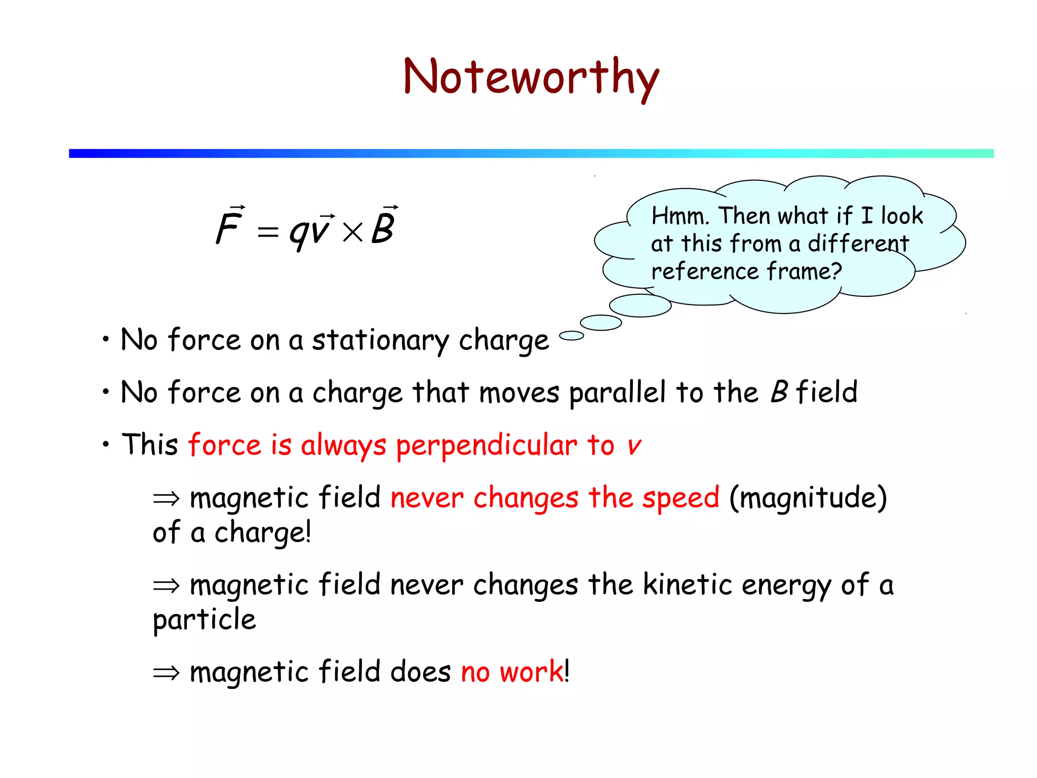 Noteworthy
r
r r
F = qv × B

Hmm. Then what if I look
at this from a different
reference frame?

• No force on a stationary charge
• No force on a charge that moves parallel to the B field
• This force is always perpendicular to v
⇒ magnetic field never changes the speed (magnitude)
of a charge!
⇒ magnetic field never changes the kinetic energy of a
particle
⇒ magnetic field does no work!

 