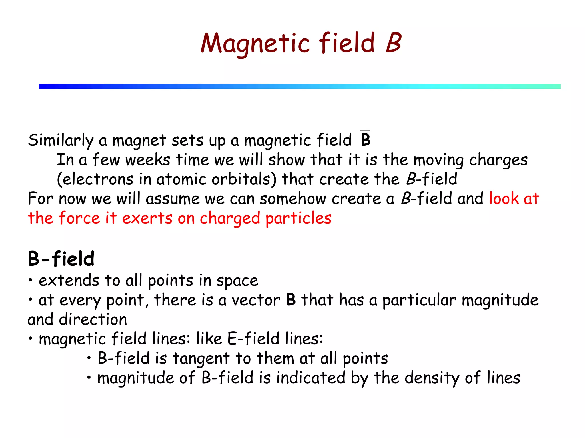 Magnetic field B

Similarly a magnet sets up a magnetic fieldB
In a few weeks time we will show that it is the moving charges
(electrons in atomic orbitals) that create the B-field
For now we will assume we can somehow create a B-field and look at
the force it exerts on charged particles

B-field

• extends to all points in space
• at every point, there is a vector B that has a particular magnitude
and direction
• magnetic field lines: like E-field lines:
• B-field is tangent to them at all points
• magnitude of B-field is indicated by the density of lines

 